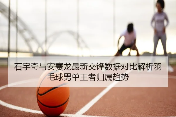 石宇奇与安赛龙最新交锋数据对比解析羽毛球男单王者归属趋势