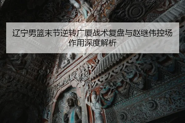 辽宁男篮末节逆转广厦战术复盘与赵继伟控场作用深度解析